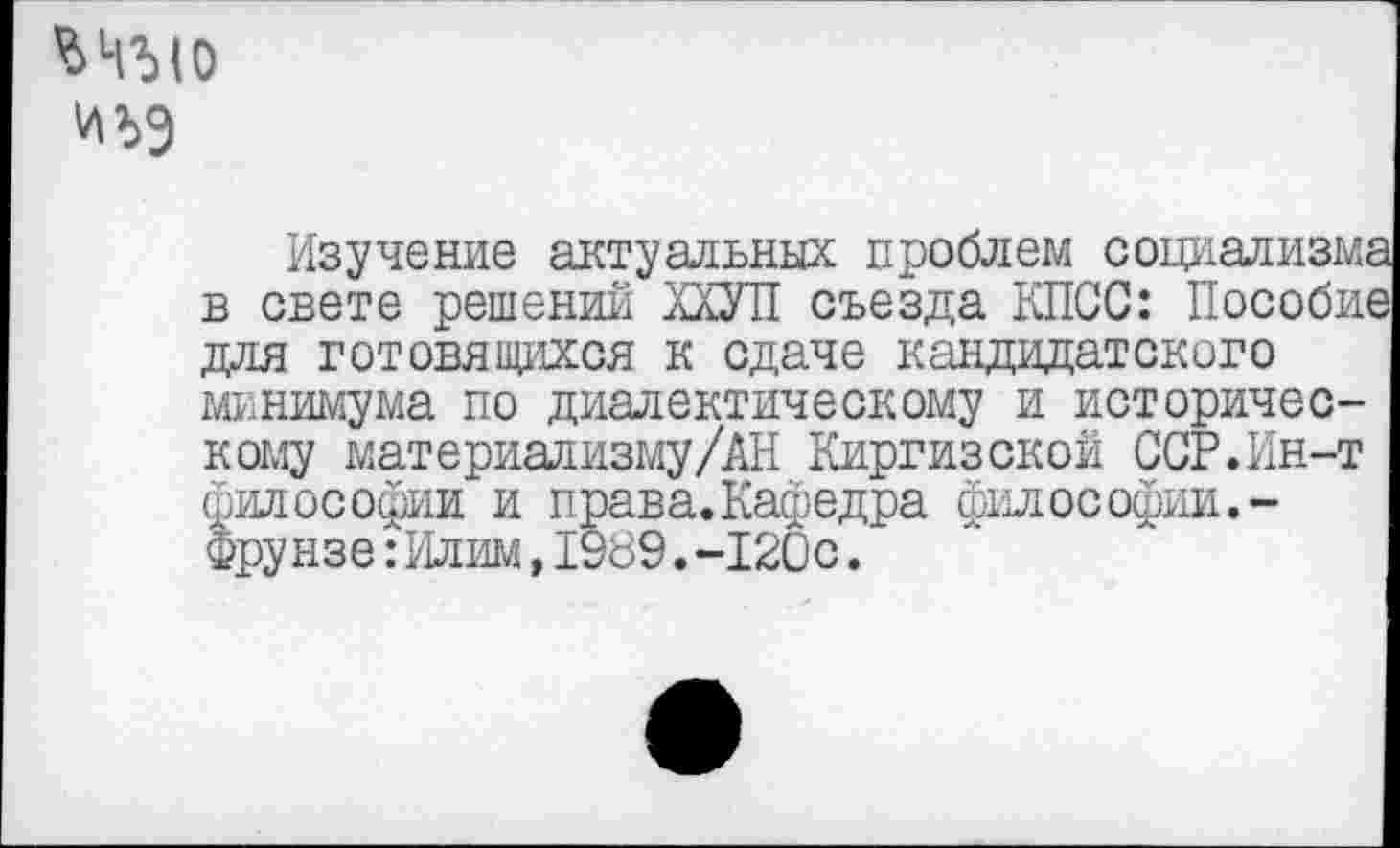 ﻿и>>9
Изучение актуальных проблем социализм, в свете решений ПУП съезда КПСС: Пособи» для готовящихся к сдаче кандидатского минимума по диалектическому и историческому материализму/АН Киргизской ССР. Ин-т философии и права.Кафедра философии. -Фрунзе:Илим,1989.-120с.